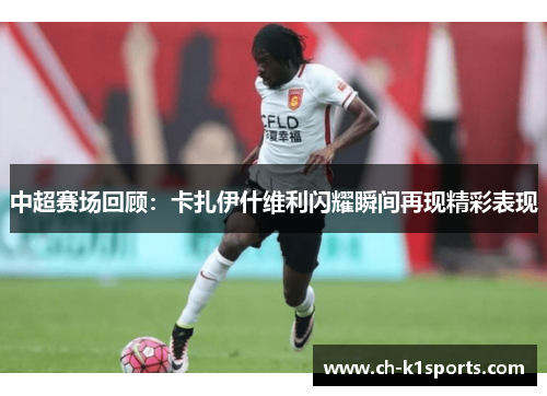 中超赛场回顾：卡扎伊什维利闪耀瞬间再现精彩表现