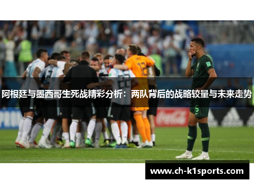 阿根廷与墨西哥生死战精彩分析：两队背后的战略较量与未来走势